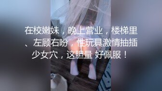 在校嫩妹，晚上营业，楼梯里、左顾右盼，性玩具激情抽插少女穴，这胆量 好佩服！