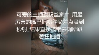 可爱的主播到粉丝家中_用最厉害的嘴巴把粉丝又差点吸到秒射_结果直接被带去厕所趴著狂抽插