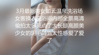 3月最新美女如云温泉洗浴场女客换衣洗浴间内部全景高清偸拍太多亮点了大长腿高颜美少女的阴毛简直太性感爱了爱了