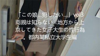 「この娘…犯したい…」vol3両親は知らない…地方から上京してきた女子大生の性行為。都内某私立大学生編