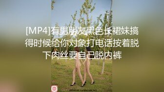 [MP4]有男朋友黑色长裙妹搞得时候给你对象打电话按着脱下肉丝要自己脱内裤