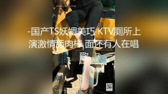 -国产TS妖媚美巧 KTV厕所上演激情舔肉棒 面还有人在唱歌