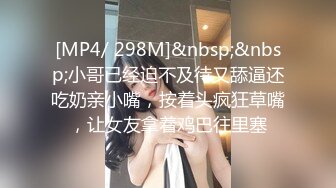 [MP4/ 298M]&nbsp;&nbsp;小哥已经迫不及待又舔逼还吃奶亲小嘴，按着头疯狂草嘴，让女友拿着鸡巴往里塞