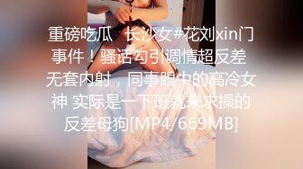 重磅吃瓜✅长沙女#花刘xin门事件！骚话勾引调情超反差 无套内射，同事眼中的高冷女神 实际是一下班就来求操的反差母狗[MP4/669MB]