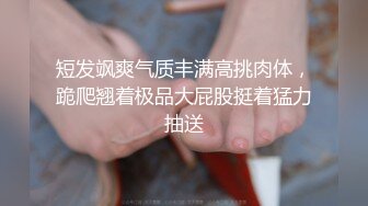 短发飒爽气质丰满高挑肉体，跪爬翘着极品大屁股挺着猛力抽送