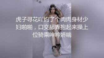 虎子寻花吖约了个肉肉身材少妇啪啪，口交舔弄抱起来操上位骑乘呻吟娇喘