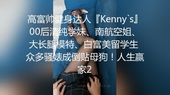 高富帅健身达人『Kenny`s』00后清纯学妹、南航空姐、大长腿模特、白富美留学生 众多骚婊成倒贴母狗！人生赢家2