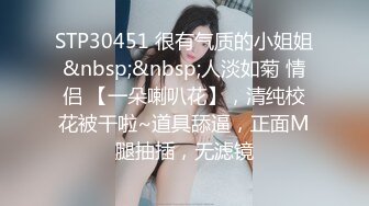 STP30451 很有气质的小姐姐&nbsp;&nbsp;人淡如菊 情侣 【一朵喇叭花】，清纯校花被干啦~道具舔逼，正面M腿抽插，无滤镜