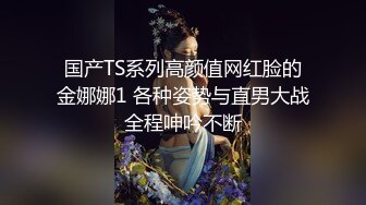 国产TS系列高颜值网红脸的金娜娜1 各种姿势与直男大战全程呻吟不断