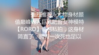 ⚫️⚫️强烈推荐，尤物身材颜值巅峰秀人巨乳肥臀女神模特【RORO】诱惑私拍，这身材简直了，拥有一次死也足以