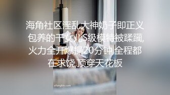 海角社区淫乱大神奶子即正义 包养的干女儿S级模特被蹂躏,火力全开爆操20分钟,全程都在求饶,顶穿天花板