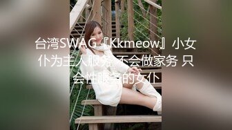 台湾SWAG『Kkmeow』小女仆为主人服务 不会做家务 只会性服务的女仆