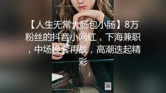 【人生无常大肠包小肠】8万粉丝的抖音小网红，下海兼职，中场换套再战，高潮迭起精彩