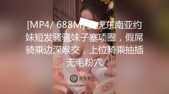 [MP4/ 688M] 胖虎东南亚约妹短发骚骚妹子塞项圈，假屌骑乘边深喉交，上位骑乘抽插无毛粉穴