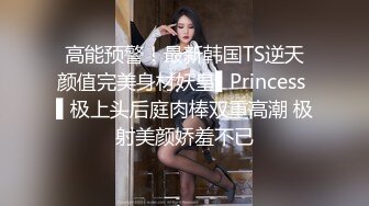 高能预警！最新韩国TS逆天颜值完美身材妖皇▌Princess ▌极上头后庭肉棒双重高潮 极射美颜娇羞不已