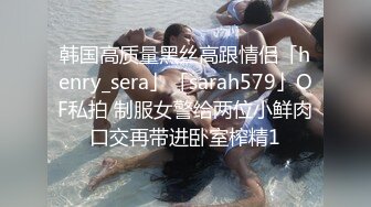 韩国高质量黑丝高跟情侣「henry_sera」「sarah579」OF私拍 制服女警给两位小鲜肉口交再带进卧室榨精1