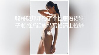 鸭哥硬邦邦约了个性感短裙妹子啪啪近距离特写摸逼上位骑乘