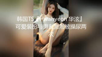 韩国TS『Hwahyeon 华泫』可爱装扮与男友激啪被操尿两次