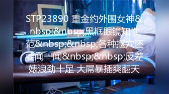 STP23890 重金约外围女神&nbsp;&nbsp;黑框眼镜知性范&nbsp;&nbsp;各种抠穴还要闻一闻&nbsp;&nbsp;反差婊浪劲十足 大屌暴插爽翻天