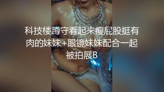 科技楼蹲守看起来瘦屁股挺有肉的妹妹+眼镜妹妹配合一起被拍展B