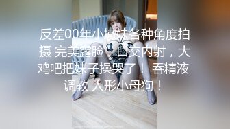 反差00年小嫩妹各种角度拍摄 完美露脸，口交内射，大鸡吧把妹子操哭了！ 吞精液 调教 人形小母狗！