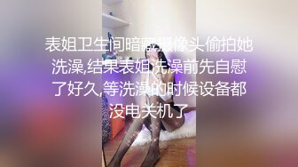 表姐卫生间暗藏摄像头偷拍她洗澡,结果表姐洗澡前先自慰了好久,等洗澡的时候设备都没电关机了