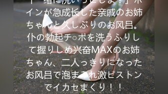 「一绪に洗いっこしよ！」ボインが急成长した亲戚のお姉ちゃんと久しぶりのお风吕。仆の勃起チ○ポを洗うふりして握りしめ兴奋MAXのお姉ちゃん、二人っきりになったお风吕で泡まみれ激ピストンでイカセまくり！！