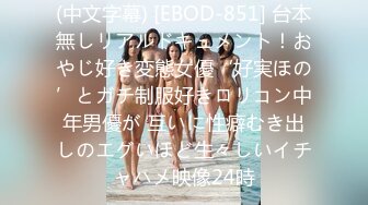 (中文字幕) [EBOD-851] 台本無しリアルドキュメント！おやじ好き変態女優‘好実ほの’とガチ制服好きロリコン中年男優が 互いに性癖むき出しのエグいほど生々しいイチャハメ映像24時