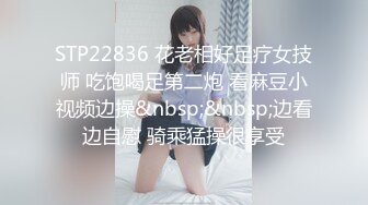 STP22836 花老相好足疗女技师 吃饱喝足第二炮 看麻豆小视频边操&nbsp;&nbsp;边看边自慰 骑乘猛操很享受