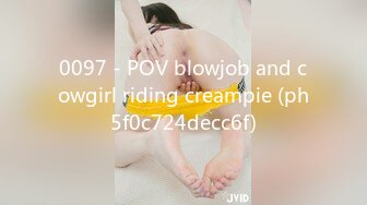 0097 - POV blowjob and cowgirl riding creampie (ph5f0c724decc6f)