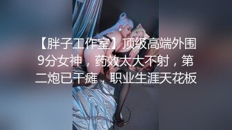 【胖子工作室】顶级高端外围9分女神，药效太大不射，第二炮已干瘫，职业生涯天花板