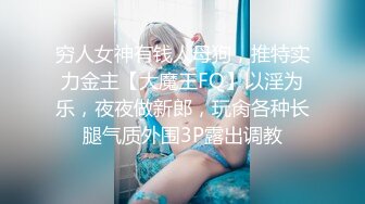 穷人女神有钱人母狗，推特实力金主【大魔王FQ】以淫为乐，夜夜做新郎，玩肏各种长腿气质外围3P露出调教