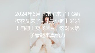 2024年6月，来了来了！G奶校花又来了~【曼小狗】啪啪！自慰！爽飞天~，这对大奶子看起来真给力