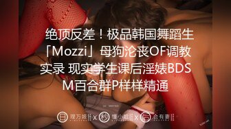 ✨绝顶反差！极品韩国舞蹈生「Mozzi」母狗沦丧OF调教实录 现实学生课后淫婊BDSM百合群P样样精通