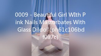 0009 - Beautiful Girl WIth Pink Nails Masturbates With Glass Dildo! (ph61c106bdf0a7c)