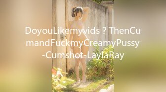 DoyouLikemyvids？ThenCumandFuckmyCreamyPussy-Cumshot-LaylaRay