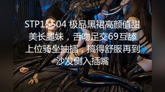 STP15504 极品黑裙高颜值甜美长腿妹，舌吻足交69互舔上位骑坐抽插，搞得舒服再到沙发侧入插嘴